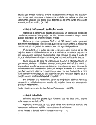 arrolada pela defesa, mantendo a oitiva das testemunhas arroladas pela acusação, 
para, então, ouvir novamente a testemunha arrolada pela defesa. A oitiva das 
testemunhas arroladas pela defesa é que depende que se tenha ouvido, antes, as da 
acusação, e não o contrário. (p. 1186) 
- Princípio da Conservação dos Atos Processuais 
O princípio da conservação dos atos processuais é um corolário do princípio da 
causalidade, o reverso deste princípio, ou seja, deve-se conservar o ato processual 
que não depende de ato anterior declarado inválido. 
Melhor se encontra expresso no CPC, no art. 248: “Anulado o ato, reputam-se 
de nenhum efeito todos os subseqüentes, que dele dependam; todavia, a nulidade de 
uma parte do ato não prejudicará as outras, que dela sejam independentes”. 
Portanto, também se aplica aos atos complexos: a parte inválida do ato não 
prejudica as outras válidas do mesmo ato e a nulidade de um ato não prejudica os 
atos subseqüentes que sejam independentes. Essa regra não se aplica à sessão do 
júri, que é indivisível em virtude da concentração e incomunicabilidade dos jurados. 
Como aplicação da regra, na jurisprudência, é comum o tribunal ad quem, em 
grau recursal, declarar a nulidade da sentença, mas apenas com ineficácia parcial, ou 
seja, anula-se a sentença apenas parcialmente, determinando-se que o juiz a corrija 
ou complete quanto a determinado ponto, por exemplo: mantendo-se a condenação, 
para fixar o regime inicial de cumprimento da pena, ou para fundamentar a pena 
fixada acima do mínimo legal, ou para observar atenuante na fixação da pena etc. É a 
posição que vem sendo adotada pelo STJ e pelo STF. 
Por outro lado, se a parte inválida de um ato não prejudica as outras válidas do 
mesmo ato, a nulidade de um ato também não prejudica outros atos subseqüentes 
que sejam independentes. 
(trecho retirado da obra de Denilson Feitoza Pacheco, pp. 1186/1187) 
- Princípio da Lealdade 
Nenhuma das partes poderá argüir nulidade a que haja dado causa, ou para 
tenha concorrido (art. 565, CPP). 
O princípio da lealdade, de modo geral, não se aplica à nulidade absoluta, pois 
qualquer das partes pode argüi-la, independentemente de lealdade. 
(trecho retirado da obra de Denilson Feitoza Pacheco, p. 1188) 
 