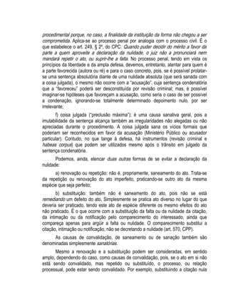 procedimental porque, no caso, a finalidade da instituição da forma não chegou a ser 
comprometida. Aplica-se ao processo penal por analogia com o processo civil. É o 
que estabelece o art. 249, § 2º, do CPC: Quando puder decidir do mérito a favor da 
parte a quem aproveite a declaração da nulidade, o juiz não a pronunciará nem 
mandará repetir o ato, ou suprir-lhe a falta. No processo penal, tendo em vista os 
princípios da liberdade e da ampla defesa, devemos, entretanto, atentar para quem é 
a parte favorecida (autora ou ré) e para o caso concreto, pois, se é possível prolatar-se 
uma sentença absolutória diante de uma nulidade absoluta (que será sanada com 
a coisa julgada), o mesmo não ocorre com a “acusação”, cuja sentença condenatória 
que a “favoreceu” poderá ser desconstituída por revisão criminal; mas, é possível 
imaginar-se hipóteses que favoreçam a acusação, como seria o caso de ser possível 
a condenação, ignorando-se totalmente determinado depoimento nulo, por ser 
irrelevante; 
f) coisa julgada (“preclusão máxima”): é uma causa sanativa geral, pois a 
imutabilidade da sentença alcança também as irregularidades não alegadas ou não 
apreciadas durante o procedimento. A coisa julgada sana os vícios formais que 
poderiam ser reconhecidos em favor da acusação (Ministério Público ou acusador 
particular). Contudo, no que tange à defesa, há instrumentos (revisão criminal e 
habeas corpus) que podem ser utilizados mesmo após o trânsito em julgado da 
sentença condenatória. 
Podemos, ainda, elencar duas outras formas de se evitar a declaração da 
nulidade: 
a) renovação ou repetição: não é, propriamente, saneamento do ato. Trata-se 
da repetição ou renovação do ato imperfeito, praticando-se outro ato da mesma 
espécie que seja perfeito; 
b) substituição: também não é saneamento do ato, pois não se está 
remediando um defeito do ato. Simplesmente se pratica ato diverso no lugar do que 
deveria ser praticado, tendo este ato de espécie diferente os mesmo efeitos do ato 
não praticado. É o que ocorre com a substituição da falta ou da nulidade da citação, 
da intimação ou da notificação pelo comparecimento do interessado, ainda que 
compareça apenas para argüir a falta ou nulidade. O comparecimento substitui a 
citação, intimação ou notificação, não se decretando a nulidade (art. 570, CPP). 
As causas de convalidação, de saneamento ou de sanação também são 
denominadas simplesmente sanatórias. 
Mesmo a renovação e a substituição podem ser consideradas, em sentido 
amplo, dependendo do caso, como causas de convalidação, pois, se o ato em si não 
está sendo convalidado, mas repetido ou substituído, o processo, ou relação 
processual, pode estar sendo convalidado. Por exemplo, substituindo a citação nula 
 