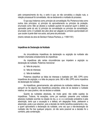 pelo comparecimento do réu, o certo é que, se não convalidou a citação nula, a 
relação processual foi convalidada, não se declarando a nulidade do processo. 
O que aqui tratamos como princípio da convalidação, Rui Portanova trata como 
outros dois princípios: a) princípio do aproveitamento ou princípio da proteção, 
enunciado como Não se declara a nulidade quando for possível suprir o defeito ou 
aproveitar parte do ato; b) princípio da convalidação ou princípio da consolidação, 
enunciado como A nulidade dos atos deve ser alegada na primeira oportunidade em 
que couber à parte falar nos autos, sob pena de preclusão. 
(trecho retirado da obra de Denilson Feitoza Pacheco, p. 1189/1191) 
Impeditivas de Declaração da Nulidade 
As circunstâncias impeditivas da declaração ou argüição da nulidade são 
também chamadas simplesmente de impeditivas. 
As impeditivas são certas circunstâncias que impedem a argüição ou 
declaração da nulidade. Podemos mencionar: 
a) falta de prejuízo; 
b) falta de interesse; 
c) falta de lealdade. 
Podemos classificar as faltas de interesse e lealdade (art. 565, CPP) como 
impeditivas de argüição, e a falta de prejuízo (arts. 563 e 566, CPP) como impeditiva 
de declaração da nulidade. 
As impeditivas, genericamente, são aplicáveis às nulidades relativas. Deve-se 
perquirir se há alguma das impeditivas presentes, antes de se declarar a nulidade 
relativa; em caso positivo, não se declara a nulidade. 
Quanto às nulidades absolutas, de modo geral, não estão sujeitas às 
impeditivas. Todavia, há exceções, como por exemplo: presente uma nulidade 
absoluta (nulidade ocorrida na citação do réu, p. e.) e a conclusão probatória é pela 
absolvição, tanto que a acusação e a defesa, em alegações finais, pleitearam a 
absolvição, pode o juiz absolver, pois a decisão de mérito beneficia exatamente o réu, 
a quem aproveitaria a declaração da nulidade, uma vez que a não-declaração da 
nulidade não lhe traz qualquer prejuízo. Já não seria possível se a decisão foi o 
contrário, pela condenação. 
 