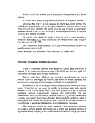 Paulo Cláudio Tovo entende que as impeditivas são aplicáveis a todo tipo de 
nulidade. 
A doutrina ainda aponta as seguintes impeditivas de declaração da nulidade: 
a) Súmula 160 do STF: É nula a decisão do tribunal que acolhe, contra o réu, 
nulidade não argüida no recurso da acusação, ressalvados os casos de recurso de 
ofício. Observe que o contrário não ocorre, uma vez que o tribunal ad quem pode 
conhecer nulidade a favor do réu, ainda que o recurso seja exclusivo da acusação e 
não tenha sido alegada a nulidade; 
b) quando puder decidir do mérito a favor da parte a quem aproveite a 
declaração da nulidade, o juiz não a pronunciará nem mandará repetir o ato, ou suprir-lhe 
a falta (art. 249, § 2º, CPC). 
Obs: No princípio da convalidação, viu-se que devemos atentar para quem é a 
parte favorecida (autora ou ré). 
(trecho retirado da obra de Denilson Feitoza Pacheco, pp. 1198 e 1201) 
Momentos e meios para a decretação da nulidade 
Como já assentado, somente uma declaração judicial pode reconhecer a 
nulidade do ato processual realizado em desconformidade com o modelo legal, com 
observância das regras gerais até aqui examinadas. 
Cumpre então fazer referência aos momentos procedimentais em que é 
possível fazer-se a decretação da nulidade, bem como aos meios colocados pelo 
ordenamento à disposição dos interessados na referida declaração judicial. 
Em princípio, e até por imposição da economia processual, incumbe ao juiz da 
causa, no exercício de seu poder de direção do processo, zelar pela rigorosa 
observância das formas legais, sem o que inútil poderá vir a ser a atividade 
processual realizada irregularmente, inclusive com repercussões nos atos 
subseqüentes; assim, o mais correto e desejável é que ao longo do iter procedimental 
eventuais vícios sejam desde logo extirpados, determinando-se, conforme o caso, a 
realização de atos omitidos, renovação daqueles praticados em desconformidade com 
o modelo legal e, quando admitidos pela lei, a convalidação dos irregulares. 
Mas, afora essa atuação de caráter “preventivo”, é no momento da sentença 
que surge a primeira ocasião apropriada para o exame das questões atinentes à 
regularidade formal, até porque sem o válido desenvolvimento da relação processual 
 