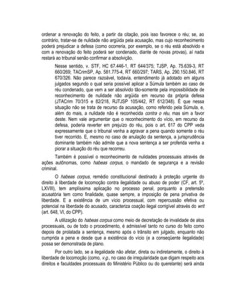 ordenar a renovação do feito, a partir da citação, pois isso favorece o réu; se, ao 
contrário, tratar-se de nulidade não argüida pela acusação, mas cujo reconhecimento 
poderá prejudicar a defesa (como ocorreria, por exemplo, se o réu está absolvido e 
com a renovação do feito poderá ser condenado, diante de novas provas), aí nada 
restará ao tribunal senão confirmar a absolvição. 
Nesse sentido, v. STF, HC 67.446-1, RT 644/375; TJSP, Ap. 75.639-3, RT 
660/269; TACrimSP, Ap. 581.775-4, RT 660/297; TARS, Ap. 290.150.846, RT 
670/326. Não parece razoável, todavia, entendimento já adotado em alguns 
julgados segundo o qual seria possível aplicar a Súmula também ao caso de 
réu condenado, que vem a ser absolvido tão-somente pela impossibilidade de 
reconhecimento de nulidade não argüida em recurso da própria defesa 
(JTACrim 70/315 e 82/218, RJTJSP 105/442, RT 612/348). É que nessa 
situação não se trata de recurso da acusação, como referido pela Súmula, e, 
além do mais, a nulidade não é reconhecida contra o réu, mas sim a favor 
deste. Nem vale argumentar que o reconhecimento do vício, em recurso da 
defesa, poderia reverter em prejuízo do réu, pois o art. 617 do CPP veda 
expressamente que o tribunal venha a agravar a pena quando somente o réu 
tiver recorrido. E, mesmo no caso de anulação da sentença, a jurisprudência 
dominante também não admite que a nova sentença a ser proferida venha a 
piorar a situação do réu que recorreu. 
Também é possível o reconhecimento de nulidades processuais através de 
ações autônomas, como habeas corpus, o mandado de segurança e a revisão 
criminal. 
O habeas corpus, remédio constitucional destinado à proteção urgente do 
direito à liberdade de locomoção contra ilegalidade ou abuso de poder (CF, art. 5º, 
LXVIII), tem amplíssima aplicação no processo penal, porquanto a pretensão 
acusatória tem como finalidade, quase sempre, a imposição de pena privativa de 
liberdade. E a existência de um vício processual, com repercussão efetiva ou 
potencial na liberdade do acusado, caracteriza coação ilegal corrigível através do writ 
(art. 648, VI, do CPP). 
A utilização do habeas corpus como meio de decretação de invalidade de atos 
processuais, ou de todo o procedimento, é admissível tanto no curso do feito como 
depois de prolatada a sentença, mesmo após o trânsito em julgado, enquanto não 
cumprida a pena e desde que a existência do vício (e a conseqüente ilegalidade) 
possa ser demonstrada de plano. 
Por outro lado, se a ilegalidade não afetar, direta ou indiretamente, o direito à 
liberdade de locomoção (como, v.g., no caso de irregularidade que digam respeito aos 
direitos e faculdades processuais do Ministério Público ou do querelante) será ainda 
 