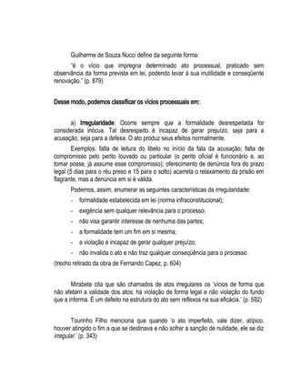 Guilherme de Souza Nucci define da seguinte forma: 
“é o vício que impregna determinado ato processual, praticado sem 
observância da forma prevista em lei, podendo levar à sua inutilidade e conseqüente 
renovação.” (p. 879) 
Desse modo, podemos classificar os vícios processuais em: 
a) Irregularidade: Ocorre sempre que a formalidade desrespeitada for 
considerada inócua. Tal desrespeito é incapaz de gerar prejuízo, seja para a 
acusação, seja para a defesa. O ato produz seus efeitos normalmente. 
Exemplos: falta de leitura do libelo no início da fala da acusação; falta de 
compromisso pelo perito louvado ou particular (o perito oficial é funcionário e, ao 
tomar posse, já assume esse compromisso); oferecimento de denúncia fora do prazo 
legal (5 dias para o réu preso e 15 para o solto) acarreta o relaxamento da prisão em 
flagrante, mas a denúncia em si é válida. 
Podemos, assim, enumerar as seguintes características da irregularidade: 
- formalidade estabelecida em lei (norma infraconstitucional); 
- exigência sem qualquer relevância para o processo; 
- não visa garantir interesse de nenhuma das partes; 
- a formalidade tem um fim em si mesma; 
- a violação é incapaz de gerar qualquer prejuízo; 
- não invalida o ato e não traz qualquer conseqüência para o processo. 
(trecho retirado da obra de Fernando Capez, p. 604) 
Mirabete cita que são chamados de atos irregulares os ‘vícios de forma que 
não afetam a validade dos atos; há violação de forma legal e não violação do fundo 
que a informa. É um defeito na estrutura do ato sem reflexos na sua eficácia.’ (p. 592) 
Tourinho Filho menciona que quando ‘o ato imperfeito, vale dizer, atípico, 
houver atingido o fim a que se destinava e não sofrer a sanção de nulidade, ele se diz 
irregular.’ (p. 343) 
 