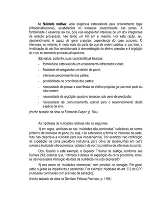 b) Nulidade relativa: viola exigência estabelecida pelo ordenamento legal 
(infraconstitucional), estabelecida no interesse predominante das partes. A 
formalidade é essencial ao ato, pois visa resguardar interesse de um dos integrantes 
da relação processual, não tendo um fim em si mesma. Por esta razão, seu 
desatendimento é capaz de gerar prejuízo, dependendo do caso concreto. O 
interesse, no entanto, é muito mais da parte do que de ordem pública, e, por isso, a 
invalidação do ato fica condicionada à demonstração do efetivo prejuízo e à argüição 
do vício no momento processual oportuno. 
São estas, portanto, suas características básicas: 
- formalidade estabelecida em ordenamento infraconstitucional; 
- finalidade de resguardar um direito da parte; 
- interesse predominante das partes; 
- possibilidade de ocorrência das partes; 
- necessidade de provar a ocorrência do efetivo prejuízo, já que este pode ou 
não ocorrer; 
- necessidade de argüição oportuno tempore, sob pena de preclusão; 
- necessidade de pronunciamento judicial para o reconhecimento desta 
espécie de eiva. 
(trecho retirado da obra de Fernando Capez, p. 604) 
As hipóteses de nulidades relativas são as seguintes: 
1) em regra, verificam-se nas “nulidades não-cominadas” violadoras de norma 
protetiva de interesse da parte (ou seja, a lei estabelece a forma no interesse da parte, 
mas não prescreve a nulidade para sua inobservância). Por exemplo: não notificação 
da expedição da carta precatória instrutória, para oitiva de testemunhas em outra 
comarca (nulidade não-cominada, violadora de norma protetiva de interesse da parte). 
Obs: Quanto a este exemplo, o Superior Tribunal de Justiça, conforme sua 
Súmula 273, entende que, “Intimada a defesa da expedição da carta precatória, torna-se 
desnecessária intimação da data da audiência no juízo deprecado”. 
2) nos casos de “nulidades cominadas” com previsão de sanação. Em geral, 
estão sujeitas às impeditivas e sanatórias. Por exemplo: hipóteses do art. 572 do CPP 
(nulidades cominadas com previsão de sanação). 
(trecho retirado da obra de Denilson Feitoza Pacheco, p. 1194) 
 