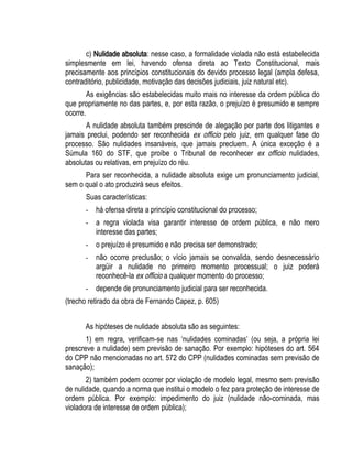 c) Nulidade absoluta: nesse caso, a formalidade violada não está estabelecida 
simplesmente em lei, havendo ofensa direta ao Texto Constitucional, mais 
precisamente aos princípios constitucionais do devido processo legal (ampla defesa, 
contraditório, publicidade, motivação das decisões judiciais, juiz natural etc). 
As exigências são estabelecidas muito mais no interesse da ordem pública do 
que propriamente no das partes, e, por esta razão, o prejuízo é presumido e sempre 
ocorre. 
A nulidade absoluta também prescinde de alegação por parte dos litigantes e 
jamais preclui, podendo ser reconhecida ex officio pelo juiz, em qualquer fase do 
processo. São nulidades insanáveis, que jamais precluem. A única exceção é a 
Súmula 160 do STF, que proíbe o Tribunal de reconhecer ex officio nulidades, 
absolutas ou relativas, em prejuízo do réu. 
Para ser reconhecida, a nulidade absoluta exige um pronunciamento judicial, 
sem o qual o ato produzirá seus efeitos. 
Suas características: 
- há ofensa direta a princípio constitucional do processo; 
- a regra violada visa garantir interesse de ordem pública, e não mero 
interesse das partes; 
- o prejuízo é presumido e não precisa ser demonstrado; 
- não ocorre preclusão; o vício jamais se convalida, sendo desnecessário 
argüir a nulidade no primeiro momento processual; o juiz poderá 
reconhecê-la ex officio a qualquer momento do processo; 
- depende de pronunciamento judicial para ser reconhecida. 
(trecho retirado da obra de Fernando Capez, p. 605) 
As hipóteses de nulidade absoluta são as seguintes: 
1) em regra, verificam-se nas ‘nulidades cominadas’ (ou seja, a própria lei 
prescreve a nulidade) sem previsão de sanação. Por exemplo: hipóteses do art. 564 
do CPP não mencionadas no art. 572 do CPP (nulidades cominadas sem previsão de 
sanação); 
2) também podem ocorrer por violação de modelo legal, mesmo sem previsão 
de nulidade, quando a norma que institui o modelo o fez para proteção de interesse de 
ordem pública. Por exemplo: impedimento do juiz (nulidade não-cominada, mas 
violadora de interesse de ordem pública); 
 