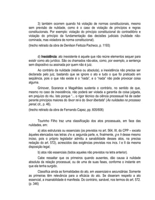 3) também ocorrem quando há violação de normas constitucionais, mesmo 
sem previsão de nulidade, como é o caso de violação de princípios e regras 
constitucionais. Por exemplo: violação do princípio constitucional do contraditório e 
violação do princípio da fundamentação das decisões judiciais (nulidade não-cominada, 
mas violadora de norma constitucional). 
(trecho retirado da obra de Denilson Feitoza Pacheco, p. 1193) 
d) Inexistência: ato inexistente é aquele que não reúne elementos sequer para 
existir como ato jurídico. São os chamados não-atos, como, por exemplo, a sentença 
sem dispositivo ou assinada por quem não é juiz. 
Ao contrário da nulidade (relativa ou absoluta), a inexistência não precisa ser 
declarada pelo juiz, bastando que se ignore o ato e tudo o que foi praticado em 
seqüência, pois o que não existe é o “nada”, e o “nada” não pode provocar coisa 
alguma. 
Grinover, Scarance e Magalhães sustenta o contrário, no sentido de que, 
mesmo no caso de inexistência, não poderá ser violada a garantia da coisa julgada, 
em prejuízo do réu. Isto porque “... o rigor técnico da ciência processual há de ceder 
perante princípios maiores do favor rei e do favor libertatis” (As nulidades no processo 
penal, cit., p. 46). 
(trecho retirado da obra de Fernando Capez, pp. 605/606) 
Tourinho Filho traz uma classificação dos atos processuais, em face das 
nulidades, em: 
a) atos estruturais ou essenciais (os previstos no art. 564, III, do CPP – exceto 
àqueles elencados nas letras d e e, segunda parte, e, finalmente, g e h desse mesmo 
inciso, pois o próprio legislador admitiu a sanabilidade desses atos, na precisa 
redação do art. 572), acrescidos das exigências previstas nos incs. I e II da mesma 
disposição legal; 
b) atos não essenciais (todos aqueles não previstos na letra anterior). 
Cabe ressaltar que os primeiros quando ausentes, dão causa à nulidade 
absoluta da relação processual, ou de uma de suas fases, conforme o instante em 
que ela tenha surgido. 
Classifica ainda as formalidades do ato, em essenciais e secundárias. Somente 
as primeiras têm relevância para a eficácia do ato. Se disseram respeito a ato 
essencial, a insanabilidade é manifesta. Do contrário, sanável, nos termos do art. 572. 
(p. 346) 
 