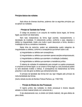 Princípios básicos das nulidades 
Após leitura de diversas doutrinas, podemos citar os seguintes princípios que 
se aplicam as nulidades: 
- Princípio da Tipicidade das Formas 
O código de processo é um conjunto de modelos típicos legais, de formas 
legais, que devem ser observados; 
Nem toda inobservância da forma legal acarreta, necessariamente, a 
decretação da invalidade. O ordenamento jurídico, conforme o caso, despreza o 
defeito ou irregularidade, impõe uma multa a quem descumpriu a forma, decreta a 
invalidação do ato ou considera-o inexistente. 
Nesta linha de raciocínio, podem ser estabelecidas quatro categorias de 
irregularidades ou defeitos, conforme a conseqüência que tenham sobre o ato: 
a) irregularidades ou defeitos sem conseqüência; 
b) irregularidades ou defeitos que acarretam apenas sanções extraprocessuais; 
c) irregularidades ou defeitos que acarretam a invalidação (nulidades); 
d) irregularidades ou defeitos que acarretam a inexistência jurídica. 
O sistema de nulidades foi estabelecido para compelir os sujeitos processuais 
a cumprirem as formas legais: ou se cumpre a forma legal ou o ato processual poderá 
ou será declarado inválido e ineficaz. A conseqüência da inobservância da forma 
prescrita é o ato não gerar os efeitos que ordinariamente teria. 
O princípio da tipicidade das formas tem seu rigor mitigado pelo princípio da 
instrumentalidade das formas. 
(trecho retirado da obra de Denilson Feitoza Pacheco, pp. 1182/1183) 
- Princípio da Eficácia dos Atos Processuais 
O regime jurídico das nulidades no direito processual é diverso daquele 
adotado no direito material (direito civil, comercial etc.). 
O ato absolutamente nulo, no direito civil (direito material), não gera efeitos de 
pleno direito. 
 