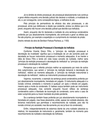 Já no âmbito do direito processual, ato processual absolutamente nulo continua 
a gerar efeitos enquanto uma decisão judicial não declarar a nulidade, a invalidade do 
ato, e, por conseguinte, como conseqüência lógica, a ineficácia do ato. 
Pelo princípio da permanência da eficácia dos atos processuais, o ato 
processual, ainda que defeituoso e desde que existente, produz os efeitos que a lei 
prevê, enquanto não houver uma decisão judicial que decrete sua ineficácia. 
Assim, enquanto não for declarada a nulidade de uma sentença condenatória 
proferida por juiz absolutamente incompetente, ela continuará a gerar os efeitos que 
lhe são próprios, por exemplo a expedição e o cumprimento do mandado de prisão. 
(trecho retirado da obra de Denilson Feitoza Pacheco, p. 1183) 
- Princípio da Restrição Processual à Decretação da Ineficácia 
Conforme Vicente Greco Filho, o “princípio da restrição processual à 
decretação da invalidade” significa que a invalidação de um ato somente pode ser 
decretada se houver instrumento processual e momento adequados. A se manter a 
idéia de Greco Filho e tendo em vista nosso conceito de nulidade, melhor seria 
“princípio da restrição processual à decretação da ineficácia” ou “princípio da restrição 
processual à declaração da nulidade”. 
Pensamos que o referido princípio melhor se expressaria por meio de outros 
dois subprincípios, que seriam o “princípio da restrição temporal à decretação da 
ineficácia”, relativo ao momento adequado, e “princípio da restrição instrumental à 
decretação da ineficácia”, relativo ao instrumento processual adequado. 
Vejamos, novamente, o exemplo da sentença penal condenatória proferida por 
juiz absolutamente incompetente, transitada em julgado. O instrumento adequado é a 
revisão criminal, entretanto o momento é qualquer um após o trânsito em julgado, 
mesmo após a morte do condenado. O habeas corpus também pode ser instrumento 
processual adequado, mas somente enquanto houver reflexo da sentença 
condenatória sobre a liberdade de locomoção do condenado, como seria o caso de 
estar cumprindo pena ou haver mandado de prisão pendente. 
Se a sentença também fosse proferida por juiz absolutamente incompetente e 
transitada em julgado, mas fosse absolutória, então, apesar da nulidade absoluta, não 
teríamos instrumento que permitisse o reconhecimento da nulidade, pois não há 
revisão criminal pro societate, mas tão-somente pro reo (a favor do condenado). 
Enfim, independentemente de estarmos diante de uma nulidade (absoluta ou 
relativa), há necessidade de instrumento e, geralmente, também de momento para 
reconhecimento da nulidade e decretação da ineficácia. 
 