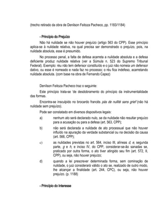 (trecho retirado da obra de Denilson Feitoza Pacheco, pp. 1183/1184) 
- Princípio do Prejuízo 
Não há nulidade se não houver prejuízo (artigo 563 do CPP). Esse princípio 
aplica-se à nulidade relativa, na qual precisa ser demonstrado o prejuízo, pois, na 
nulidade absoluta, esse é presumido. 
No processo penal, a falta de defesa acarreta a nulidade absoluta e a defesa 
deficiente produz nulidade relativa (ver a Súmula n. 523 do Supremo Tribunal 
Federal). Exemplo: réu não tem defensor constituído e o juiz não nomeia um defensor 
dativo, ou esse é nomeado e nada faz no processo; o réu fica indefeso, acarretando 
nulidade absoluta. (com base na obra de Fernando Capez) 
Denílson Feitoza Pacheco traz o seguinte: 
Este princípio trata-se ‘de desdobramento do princípio da instrumentalidade 
das formas. 
Encontra-se insculpido no brocardo francês pás de nullité sans grief (não há 
nulidade sem prejuízo). 
Pode ser constatado em diversos dispositivos legais: 
a) nenhum ato será declarado nulo, se da nulidade não resultar prejuízo 
para a acusação ou para a defesa (art. 563, CPP); 
b) não será declarada a nulidade de ato processual que não houver 
influído na apuração da verdade substancial ou na decisão da causa 
(art. 566, CPP); 
c) as nulidades previstas no art. 564, inciso III, alíneas d, e, segunda 
parte, g e h, e inciso IV, do CPP, considerar-se-ão sanadas se, 
praticado por outra forma, o ato tiver atingido seu fim (art. 572, II, 
CPP), ou seja, não houver prejuízo; 
d) quando a lei prescrever determinada forma, sem cominação de 
nulidade, o juiz considerará válido o ato se, realizado de outro modo, 
lhe alcançar a finalidade (art. 244, CPC), ou seja, não houver 
prejuízo. (p. 1188) 
- Princípio do Interesse 
 