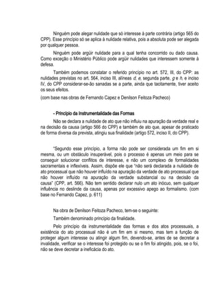 Ninguém pode alegar nulidade que só interesse à parte contrária (artigo 565 do 
CPP). Esse princípio só se aplica à nulidade relativa, pois a absoluta pode ser alegada 
por qualquer pessoa. 
Ninguém pode argüir nulidade para a qual tenha concorrido ou dado causa. 
Como exceção o Ministério Público pode argüir nulidades que interessem somente à 
defesa. 
Também podemos constatar o referido princípio no art. 572, III, do CPP: as 
nulidades previstas no art. 564, inciso III, alíneas d, e, segunda parte, g e h, e inciso 
IV, do CPP considerar-se-ão sanadas se a parte, ainda que tacitamente, tiver aceito 
os seus efeitos. 
(com base nas obras de Fernando Capez e Denilson Feitoza Pacheco) 
- Princípio da Instrumentalidade das Formas 
Não se declara a nulidade de ato que não influiu na apuração da verdade real e 
na decisão da causa (artigo 566 do CPP) e também de ato que, apesar de praticado 
de forma diversa da prevista, atingiu sua finalidade (artigo 572, inciso II, do CPP). 
“Segundo esse princípio, a forma não pode ser considerada um fim em si 
mesma, ou um obstáculo insuperável, pois o processo é apenas um meio para se 
conseguir solucionar conflitos de interesse, e não um complexo de formalidades 
sacramentais e inflexíveis. Assim, dispõe ele que “não será declarada a nulidade de 
ato processual que não houver influído na apuração da verdade de ato processual que 
não houver influído na apuração da verdade substancial ou na decisão da 
causa” (CPP, art. 566). Não tem sentido declarar nulo um ato inócuo, sem qualquer 
influência no deslinde da causa, apenas por excessivo apego ao formalismo. (com 
base no Fernando Capez, p. 611) 
Na obra de Denilson Feitoza Pacheco, tem-se o seguinte: 
Também denominado princípio da finalidade. 
Pelo princípio da instrumentalidade das formas e dos atos processuais, a 
existência do ato processual não é um fim em si mesmo, mas tem a função de 
proteger algum interesse ou atingir algum fim, devendo-se, antes de se decretar a 
invalidade, verificar se o interesse foi protegido ou se o fim foi atingido, pois, se o foi, 
não se deve decretar a ineficácia do ato. 
 