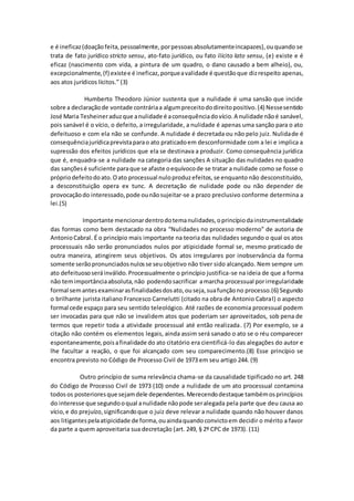 e é ineficaz(doaçãofeita,pessoalmente,porpessoasabsolutamenteincapazes),ouquando se
trata de fato jurídico stricto sensu, ato-fato jurídico, ou fato ilícito lato sensu, (e) existe e é
eficaz (nascimento com vida, a pintura de um quadro, o dano causado a bem alheio), ou,
excepcionalmente,(f) existee é ineficaz,porqueavalidade é questãoque dizrespeito apenas,
aos atos jurídicos lícitos.” (3)
Humberto Theodoro Júnior sustenta que a nulidade é uma sansão que incide
sobre a declaraçãode vontade contráriaa algumpreceitododireitopositivo.(4) Nessesentido
José Maria Tesheineraduzque anulidade é aconsequênciadovício.A nulidade nãoé sanável,
pois sanável é o vício, o defeito, a irregularidade, a nulidade é apenas uma sanção para o ato
defeituoso e com ela não se confunde. A nulidade é decretada ou não pelo juiz. Nulidade é
consequênciajurídicaprevistaparao ato praticadoem desconformidade com a lei e implica a
supressão dos efeitos jurídicos que ela se destinava a produzir. Como consequência jurídica
que é, enquadra-se a nulidade na categoria das sanções A situação das nulidades no quadro
das sançõesé suficiente paraque se afaste oequívocode se tratar a nulidade como se fosse o
própriodefeitodoato.Oato processual nuloproduzefeitos,se enquanto não desconstituído,
a desconstituição opera ex tunc. A decretação de nulidade pode ou não depender de
provocaçãodo interessado,pode ounãosujeitar-se a prazo preclusivo conforme determina a
lei.(5)
Importante mencionardentrodotemanulidades,oprincípiodainstrumentalidade
das formas como bem destacado na obra “Nulidades no processo moderno” de autoria de
AntonioCabral. É o princípio mais importante na teoria das nulidades segundo o qual os atos
processuais não serão pronunciados nulos por atipicidade formal se, mesmo praticado de
outra maneira, atingirem seus objetivos. Os atos irregulares por inobservância da forma
somente serãopronunciadosnulosse seuobjetivo não tiver sido alcançado. Nem sempre um
ato defeituososeráinválido.Processualmente o princípio justifica-se na ideia de que a forma
não temimportânciaabsoluta,não podendosacrificar amarcha processual porirregularidade
formal semantesexaminarasfinalidadesdosato,ouseja,suafunçãono processo.(6) Segundo
o brilhante jurista italiano Francesco Carnelutti (citado na obra de Antonio Cabral) o aspecto
formal cede espaço para seu sentido teleológico. Até razões de economia processual podem
ser invocadas para que não se invalidem atos que poderiam ser aproveitados, sob pena de
termos que repetir toda a atividade processual até então realizada. (7) Por exemplo, se a
citação não contém os elementos legais, ainda assim será sanado o ato se o réu comparecer
espontaneamente,poisafinalidade do ato citatório era cientificá-lo das alegações do autor e
lhe facultar a reação, o que foi alcançado com seu comparecimento.(8) Esse princípio se
encontra previsto no Código de Processo Civil de 1973 em seu artigo 244. (9)
Outro princípio de suma relevância chama-se da causalidade tipificado no art. 248
do Código de Processo Civil de 1973 (10) onde a nulidade de um ato processual contamina
todosos posterioresque sejamdele dependentes.Merecendodestaque tambémosprincípios
do interesse que segundooqual anulidade nãopode seralegada pela parte que deu causa ao
vício,e do prejuízo,significandoque o juiz deve relevar a nulidade quando não houver danos
aos litigantespelaatipicidade de forma,ouaindaquandoconvictoem decidir o mérito a favor
da parte a quem aproveitaria sua decretação (art. 249, § 2º CPC de 1973). (11)
 