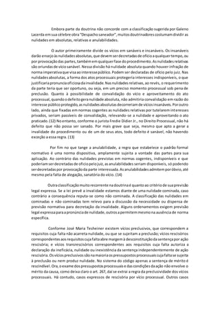 Embora parte da doutrina não concorde com a classificação sugerida por Galeno
Lacerda emsua célebre obra“Despachosaneador”,muitosdoutrinadorescostumamdividir as
nulidades em absolutas, relativas e anulabilidades.
O autor primeiramente divide os vícios em sanáveis e insanáveis. Os insanáveis
darão ensejoàsnulidadesabsolutas,que devemserdecretadasde ofícioaqualquertempo,ou
por provocaçãodas partes,tambémemqualquerfase doprocedimento.Asnulidadesrelativas
são oriundasde víciosanável. Nessa divisão há nulidade absoluta quando houver infração de
norma imperativaque visaaointeressepúblico.Podem ser declaradas de ofício pelo juiz. Nas
nulidadesabsolutas, a forma dos atos processuais protegeria interesses indisponíveis, o que
justificariapronunciaoficiosadainvalidade.Nasnulidadesrelativas,ao revés, o requerimento
da parte teria que ser oportuno, ou seja, em um preciso momento processual sob pena de
preclusão. Quanto à possibilidade de convalidação do vício e aproveitamento do ato
processual,quandoodefeitogeranulidade absoluta, não admitiria convalidação em razão do
interesse públicoprotegido,asnulidadesabsolutasdecorreriamde víciosinsanáveis.Poroutro
lado, ainda que fixadas em normas cogentes as nulidades relativas por tutelarem interesses
privados, seriam passíveis de convalidação, relevando-se a nulidade e aproveitando o ato
praticado.(12) Noentanto, conforme o jurista Fredie Didier Jr., no Direito Processual, não há
defeito que não possa ser sanado. Por mais grave que seja, mesmo que apto a gerar a
invalidade do procedimento ou de um de seus atos, todo defeito é sanável, não havendo
exceção a essa regra. (13)
Por fim no que tange a anulabilidade, a regra que estabelece o padrão formal
normativo é uma norma dispositiva, amplamente sujeita a vontade das partes para sua
aplicação. Ao contrário das nulidades previstas em normas cogentes, indisponíveis e que
poderiamserdecretadasde oficiopelojuiz,asanulabilidades seriam disponíveis, só podendo
serdecretadaspor provocaçãoda parte interessada.Asanulabilidadesadmitemporóbvio,até
mesmo pela falta de alegação, sanatória do vício. (14)
Outraclassificaçãomuitorecorrente nadoutrinaé quantoao critériode suaprevisão
legal expressa. Se a lei prevê a invalidade estamos diante de uma nulidade cominada, caso
contrário a consequência reputa-se como não cominada. A classificação das nulidades em
cominadas e não cominadas tem relevo para a discussão da necessidade ou dispensa de
previsão normativa para decretação da invalidade. Alguns ordenamentos exigem previsão
legal expressaparaapronúnciade nulidade,outrosapermitemmesmona ausência de norma
específica.
Conforme José Maria Tesheiner existem vícios preclusivos, que correspondem a
requisitos cuja falta não acarreta nulidade, ou que se sujeitam a preclusão; vícios rescisórios
correspondentesaosrequisitoscujafaltaabre margemà desconstituiçãodasentençapor ação
rescisória; e vícios transrescisórios correspondentes aos requisitos cuja falta autoriza a
declaração da ineficácia, nulidade ou inexistência da sentença independentemente de ação
rescisória.Osvíciospreclusivossãonamaioriaospressupostosprocessuaiscujafaltase sujeita
à preclusão ou nem produz nulidade. No sistema do código apenas a sentença de mérito é
rescindível.Ora,oexame dospressupostosprocessuaise dascondiçõesdaação não envolve o
mérito da causa, como deixa claro o art. 267, daí se extrai a regra da preclusividade dos vícios
processuais. Há contudo, casos expressos de rescisória por vício processual. Outros casos
 