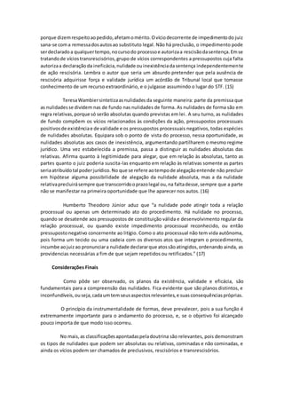 porque dizemrespeitoaopedido,afetamomérito.Ovíciodecorrente de impedimentodo juiz
sana-se coma remessadosautosao substituto legal. Não há preclusão, o impedimento pode
serdeclaradoa qualquertempo,nocursodo processoe autorizaa rescisãodasentença.Emse
tratandode víciostransrescisórios,grupo de vícios correspondentes a pressupostos cuja falta
autorizaa declaraçãoda ineficácia,nulidade ouinexistênciadasentença independentemente
de ação rescisória. Lembra o autor que seria um absurdo pretender que pela ausência de
rescisória adquirisse força e validade jurídica um acórdão de Tribunal local que tomasse
conhecimento de um recurso extraordinário, e o julgasse assumindo o lugar do STF. (15)
TeresaWambiersintetizaasnulidades da seguinte maneira: parte da premissa que
as nulidadesse dividem nas de fundo nas nulidades de forma. As nulidades de forma são em
regra relativas,porque só serão absolutas quando previstas em lei. A seu turno, as nulidades
de fundo compõem os vícios relacionados às condições da ação, pressupostos processuais
positivosde existênciae de validade e os pressupostos processuais negativos, todas espécies
de nulidades absolutas. Equipara sob o ponto de vista do processo, nessa oportunidade, as
nulidades absolutas aos casos de inexistência, argumentando partilharem o mesmo regime
jurídico. Uma vez estabelecida a premissa, passa a distinguir as nulidades absolutas das
relativas. Afirma quanto à legitimidade para alegar, que em relação às absolutas, tanto as
partes quanto o juiz poderia suscita-las enquanto em relação às relativas somente as partes
seriaatribuídotal poderjurídico.No que se refere aotempode alegaçãoentende não precluir
em hipótese alguma possibilidade de alegação da nulidade absoluta, mas a da nulidade
relativaprecluirásempre que transcorridooprazolegal ou,na faltadesse,sempre que a parte
não se manifestar na primeira oportunidade que lhe aparecer nos autos. (16)
Humberto Theodoro Júnior aduz que “a nulidade pode atingir toda a relação
processual ou apenas um determinado ato do procedimento. Há nulidade no processo,
quando se desatende aos pressupostos de constituição válida e desenvolvimento regular da
relação processual, ou quando existe impedimento processual reconhecido, ou então
pressupostonegativo concernente ao litígio. Como o ato processual não tem vida autônoma,
pois forma um tecido ou uma cadeia com os diversos atos que integram o procedimento,
incumbe aojuiz ao pronunciara nulidade declararque atossãoatingidos,ordenando ainda, as
providencias necessárias a fim de que sejam repetidos ou retificados.” (17)
Considerações Finais
Como pôde ser observado, os planos da existência, validade e eficácia, são
fundamentais para a compreensão das nulidades. Fica evidente que são planos distintos, e
inconfundíveis,ouseja,cadaumtemseusaspectosrelevantes,e suasconsequênciaspróprias.
O princípio da instrumentalidade de formas, deve prevalecer, pois a sua função é
extremamente importante para o andamento do processo, e, se o objetivo foi alcançado
pouco importa de que modo isso ocorreu.
No mais,as classificaçõesapontadaspeladoutrina são relevantes, pois demonstram
os tipos de nulidades que podem ser absolutas ou relativas, cominadas e não cominadas, e
ainda os vícios podem ser chamados de preclusivos, rescisórios e transrescisórios.
 
