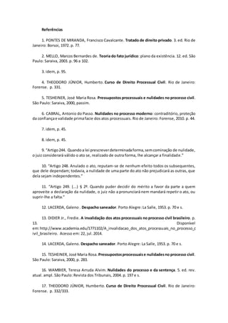 Referências
1. PONTES DE MIRANDA, Francisco Cavalcante. Tratado de direito privado. 3. ed. Rio de
Janeiro: Borsoi, 1972. p. 77.
2. MELLO, Marcos Bernardes de. Teoria do fato jurídico: plano da existência. 12. ed. São
Paulo: Saraiva, 2003. p. 96 a 102.
3. idem, p. 95.
4. THEODORO JÚNIOR, Humberto. Curso de Direito Processual Civil. Rio de Janeiro:
Forense. p. 331.
5. TESHEINER, José Maria Rosa. Pressupostos processuais e nulidades no processo civil.
São Paulo: Saraiva, 2000, passim.
6. CABRAL, Antonio do Passo. Nulidades no processo moderno: contraditório, proteção
da confiançae validade primafacie dos atos processuais. Rio de Janeiro: Forense, 2010. p. 44.
7. idem, p. 45.
8. idem, p. 45.
9. “Artigo244. Quandoa lei prescreverdeterminadaforma,semcominação de nulidade,
o juiz considerará válido o ato se, realizado de outra forma, lhe alcançar a finalidade.”
10. “Artigo 248. Anulado o ato, reputam-se de nenhum efeito todos os subsequentes,
que dele dependam; todavia, a nulidade de uma parte do ato não prejudicará as outras, que
dela sejam independentes.”
11. “Artigo 249. (...) § 2º. Quando puder decidir do mérito a favor da parte a quem
aproveite a declaração da nulidade, o juiz não a pronunciará nem mandará repetir o ato, ou
suprir-lhe a falta.”
12. LACERDA, Galeno . Despacho saneador. Porto Alegre: La Salle, 1953. p. 70 e s.
13. DIDIER Jr., Fredie. A invalidação dos atos processuais no processo civil brasileiro. p.
13. Disponível
em:http://www.academia.edu/1771102/A_invalidacao_dos_atos_processuais_no_processo_c
ivil_brasileiro. Acesso em: 22, jul. 2014.
14. LACERDA, Galeno. Despacho saneador. Porto Alegre: La Salle, 1953. p. 70 e s.
15. TESHEINER, José Maria Rosa. Pressupostosprocessuaise nulidadesno processo civil.
São Paulo: Saraiva, 2000, p. 283.
16. WAMBIER, Teresa Arruda Alvim. Nulidades do processo e da sentença. 5. ed. rev.
atual. ampl. São Paulo: Revista dos Tribunais, 2004. p. 197 e s.
17. THEODORO JÚNIOR, Humberto. Curso de Direito Processual Civil. Rio de Janeiro:
Forense. p. 332/333.
 