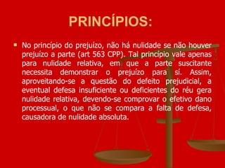 PRINCÍPIOS:   No princípio do prejuízo, não há nulidade se não houver prejuízo a parte (art 563 CPP). Tal princípio vale apenas para nulidade relativa, em que a parte suscitante necessita demonstrar o prejuízo para sí. Assim, aproveitando-se a questão do defeito prejudicial, a eventual defesa insuficiente ou deficientes do réu gera nulidade relativa, devendo-se comprovar o efetivo dano processual, o que não se compara a falta de defesa, causadora de nulidade absoluta.  
