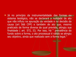 Já no princípio da instrumentalidade das formas ou sistema teológico, não se declarará a nulidade de ato que não influiu na apuração da verdade e na decisão da causa (art 566 CPP) e também de ato que, mesmo praticado de forma diversa da qual prevista, atingiu sua finalidade ( art. 572, II). Por isso, há “ prevalência do fundo sobre a forma, o ato processual é válido se atingiu seu objetivo, ainda que realizado sem a forma legal.” 