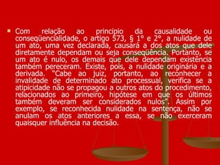 Com relação ao princípio da causalidade ou conseqüencialidade, o artigo 573, § 1° e 2°, a nulidade de um ato, uma vez declarada, causará a dos atos que dele diretamente dependam ou seja conseqüência. Portanto, se um ato é nulo, os demais que dele dependam existência também pereceram. Existe, pois, a nulidade originária e a derivada. “Cabe ao juiz, portanto, ao reconhecer a invalidade de determinado ato processual, verifica se a atipicidade não se propagou a outros atos do procedimento, relacionados ao primeiro, hipótese em que os últimos também deveram ser considerados nulos”. Assim por exemplo, se reconhecida nulidade na sentença, não se anulam os atos anteriores a essa, se não exerceram quaisquer influência na decisão. 