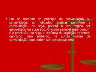 Em se tratando do princípio da convalidação ou sanabilidade, as nulidades relativas permitem a convalidação, ou seja, poderá o ato atípico ser aproveitado ou superado. O modo sanável mais comum é a preclusão, ou seja, a ausência da argüição no tempo oportuno. Sem embargo, há outras formas de convalidação, que podem ser destacadas em:  