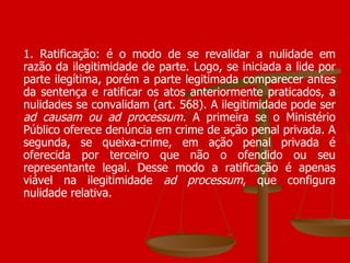 1. Ratificação: é o modo de se revalidar a nulidade em razão da ilegitimidade de parte. Logo, se iniciada a lide por parte ilegítima, porém a parte legitimada comparecer antes da sentença e ratificar os atos anteriormente praticados, a nulidades se convalidam (art. 568). A ilegitimidade pode ser  ad causam ou ad processum.  A primeira se o Ministério Público oferece denúncia em crime de ação penal privada. A segunda, se queixa-crime, em ação penal privada é oferecida por terceiro que não o ofendido ou seu representante legal. Desse modo a ratificação é apenas viável na ilegitimidade  ad processum , que configura nulidade relativa. 