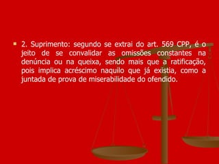 2. Suprimento: segundo se extrai do art. 569 CPP, é o jeito de se convalidar as omissões constantes na denúncia ou na queixa, sendo mais que a ratificação, pois implica acréscimo naquilo que já existia, como a juntada de prova de miserabilidade do ofendido.  