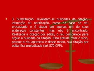 3. Substituição: revalidam-se nulidades da citação, intimação ou notificação, como no caso do réu processado e é citado em apenas um de seus endereços constantes, mas não é encontrado. Realizada a citação por edital, o réu comparece para argüir a nulidade da citação. Essa atitude refaz o vício, porque o réu apareceu e desse modo, sua citação por edital fica prejudicada (art 570 CPP). 