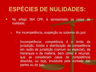 ESPÉCIES DE NULIDADES:   No artigo 564 CPP, é apresentado os casos de nulidade: Por incompetência, suspeição ou suborno do juiz: Incompetência: competência é o limite da jurisdição. Existe a distribuição da competência em razão da jurisdição (comum ou especial), da hierarquia e da matéria, bem como a recursal, que se consideram casos de competência absoluta, ou seja, imutáveis pela vontade das partes ou do juiz. 