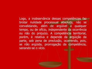 Logo, a inobservância dessas competências faz brotar nulidade processual absoluta, não se convalidando, além de argüível a qualquer tempo, ou de ofício, independente da ocorrência ou não do prejuízo. A competência territorial, porém, é relativa e depende da argüição da parte, sob pena de preclusão, ocorrendo, pois, se não argüida, prorrogação da competência, sanando-se o vício.  