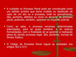 A nulidade no Processo Penal pode ser conceituada como um defeito jurídico que torna inválido ou destituído de valor de um ato ou o processo, total ou parcialmente. São, portanto, defeitos ou vícios no decorrer do processo penal, podendo, também, aparecer no inquérito policial. Como se sabe, o processo encampa determinadas solenidades, para as quais também, a lei reserva formalidades, com a finalidade de se garantir a realização plena do devido processo legal. São, portanto, normas de Direito Público. O Código de Processo Penal regula as nulidades nos artigos 563 a 573.  