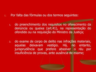 Por falta das fórmulas ou dos termos seguintes: do preenchimento dos requisitos no oferecimento da denúncia ou queixa (art.41), na representação do ofendido ou na requisição do Ministro da Justiça; do exame de corpo de delito nas infrações materiais, aquelas deixavam vestígio. Há, no entanto, jurisprudência que prefere absolver o réu por insuficiência de provas, ante ausência de exame; 