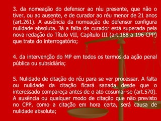 3. da nomeação do defensor ao réu presente, que não o tiver, ou ao ausente, e de curador ao réu menor de 21 anos (art.261). A ausência da nomeação de defensor configura nulidade absoluta. Já a falta de curador está superada pela nova redação do Título VII, Capítulo III (art.188 a 196 CPP) que trata do interrogatório; 4. da intervenção do MP em todos os termos da ação penal pública ou subsidiária; 5. Nulidade de citação do réu para se ver processar. A falta ou nulidade da citação ficará sanada desde que o interessado compareça antes de o ato cosumar-se (art.570). A ausência ou qualquer modo de citação que não previsto no CPP, como a citação em hora certa, será causa de nulidade absoluta;  