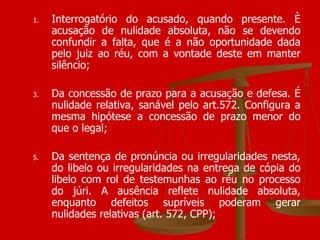 Interrogatório do acusado, quando presente. È acusação de nulidade absoluta, não se devendo confundir a falta, que é a não oportunidade dada pelo juiz ao réu, com a vontade deste em manter silêncio; Da concessão de prazo para a acusação e defesa. É nulidade relativa, sanável pelo art.572. Configura a mesma hipótese a concessão de prazo menor do que o legal; Da sentença de pronúncia ou irregularidades nesta, do libelo ou irregularidades na entrega de cópia do libelo com rol de testemunhas ao réu no processo do júri. A ausência reflete nulidade absoluta, enquanto defeitos supríveis poderam gerar nulidades relativas (art. 572, CPP); 