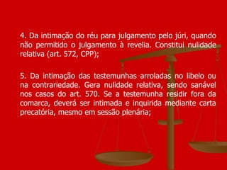 4. Da intimação do réu para julgamento pelo júri, quando não permitido o julgamento à revelia. Constitui nulidade relativa (art. 572, CPP); 5. Da intimação das testemunhas arroladas no libelo ou na contrariedade. Gera nulidade relativa, sendo sanável nos casos do art. 570. Se a testemunha residir fora da comarca, deverá ser intimada e inquirida mediante carta precatória, mesmo em sessão plenária;  