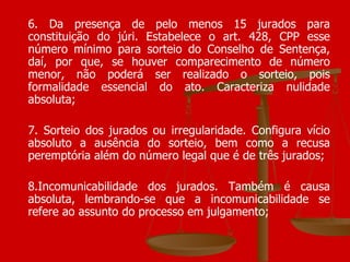 6. Da presença de pelo menos 15 jurados para constituição do júri. Estabelece o art. 428, CPP esse número mínimo para sorteio do Conselho de Sentença, daí, por que, se houver comparecimento de número menor, não poderá ser realizado o sorteio, pois formalidade essencial do ato. Caracteriza nulidade absoluta; 7. Sorteio dos jurados ou irregularidade. Configura vício absoluto a ausência do sorteio, bem como a recusa peremptória além do número legal que é de três jurados; 8.Incomunicabilidade dos jurados. Também é causa absoluta, lembrando-se que a incomunicabilidade se refere ao assunto do processo em julgamento;  