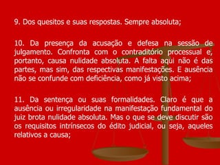 9. Dos quesitos e suas respostas. Sempre absoluta; 10. Da presença da acusação e defesa na sessão de julgamento. Confronta com o contraditório processual e, portanto, causa nulidade absoluta. A falta aqui não é das partes, mas sim, das respectivas manifestações. E ausência não se confunde com deficiência, como já visto acima; 11. Da sentença ou suas formalidades. Claro é que a ausência ou irregularidade na manifestação fundamental do juiz brota nulidade absoluta. Mas o que se deve discutir são os requisitos intrínsecos do édito judicial, ou seja, aqueles relativos a causa;  