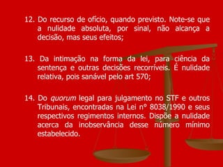 12. Do recurso de ofício, quando previsto. Note-se que a nulidade absoluta, por sinal, não alcança a decisão, mas seus efeitos; 13. Da intimação na forma da lei, para ciência da sentença e outras decisões recorríveis. É nulidade relativa, pois sanável pelo art 570; 14. Do  quorum  legal para julgamento no STF e outros Tribunais, encontradas na Lei n° 8038/1990 e seus respectivos regimentos internos. Dispõe a nulidade acerca da inobservância desse número mínimo estabelecido.  