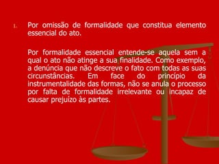 Por omissão de formalidade que constitua elemento essencial do ato. Por formalidade essencial entende-se aquela sem a qual o ato não atinge a sua finalidade. Como exemplo, a denúncia que não descreve o fato com todas as suas circunstâncias. Em face do princípio da instrumentalidade das formas, não se anula o processo por falta de formalidade irrelevante ou incapaz de causar prejuízo às partes.  