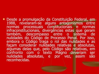 Desde a promulgação da Constituição Federal, em 1988, revelaram-se alguns antagonismos entre normas processuais constitucionais e normas infraconstitucionais, divergências estas que geram também, descompasso entre o sistema de nulidades do Código de Processo Penal. Por isso, embora o Código traga o rol das nulidades e as façam considerar nulidades relativas e absolutas, algumas delas que, pelo Código são relativas, em confronto com o texto Mágno deveriam ser nulidades absolutas, e por vez, assim são reconhecidas. 