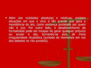 Além das nulidades absolutas e relativas, existem situações em que o vício é tão grande que gera a inexistência do ato, como sentença prolatada por quem não é juiz. Por outro lado, o desatendimento da formalidade pode ser incapaz de gerar qualquer prejuízo ou anular o ato, tornando-se pois, de mera irregularidade ritualística (juntada de memoriais em vez dos debates no rito sumário). 