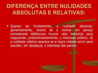 DIFERENÇA ENTRE NULIDADES ABSOLUTAS E RELATIVAS: Quanto ao fundamento, a nulidade absoluta, genericamente, ocorre se a norma em apreço considerada defeituosa houver sido instituída para resguardar, predominantemente, o interesse público. Já a nulidade relativa aparece se a regra violada servir para escoltar, em destaque, o interesse das partes. 