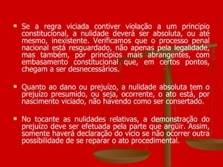 Se a regra viciada contiver violação a um princípio constitucional, a nulidade deverá ser absoluta, ou até mesmo, inexistente. Verificamos que o processo penal nacional está resguardado, não apenas pela legalidade, mas também, por princípios mais abrangentes, com embasamento constitucional que, em certos pontos, chegam a ser desnecessários. Quanto ao dano ou prejuízo, a nulidade absoluta tem o prejuízo presumido, ou seja, ocorrente, o ato está, por nascimento viciado, não havendo como ser consertado. No tocante as nulidades relativas, a demonstração do prejuízo deve ser efetuada pela parte que argüir. Assim, somente haverá declaração do vício se não ocorrer outra possibilidade de se reparar o ato procedimental.  