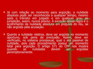 Já com relação ao momento para argüição, a nulidade absoluta pode ser reconhecida a qualquer tempo, mesmo após o trânsito em julgado e em qualquer grau de jurisdição, assim, nunca preclui. A exceção dessa regra é o acolhimento de nulidade absoluta em prejuízo do réu, se não argüida pela acusação. Quanto a nulidade relativa, deve ser argüida no momento oportuno, sob pena de preclusão. Assim, deve ser verificado, no sistema processual, qual o ato passível de nulidade, pois cada procedimento possui um momento fatal para argüição. O artigo 571 do CPP nos mostra quando as nulidades devem ser argüidas peremptoriamente. 