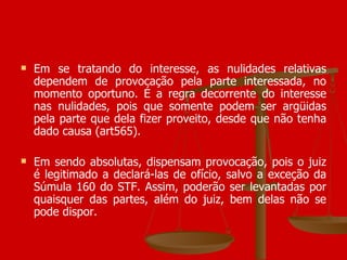 Em se tratando do interesse, as nulidades relativas dependem de provocação pela parte interessada, no momento oportuno. É a regra decorrente do interesse nas nulidades, pois que somente podem ser argüidas pela parte que dela fizer proveito, desde que não tenha dado causa (art565). Em sendo absolutas, dispensam provocação, pois o juiz é legitimado a declará-las de ofício, salvo a exceção da Súmula 160 do STF. Assim, poderão ser levantadas por quaisquer das partes, além do juiz, bem delas não se pode dispor. 
