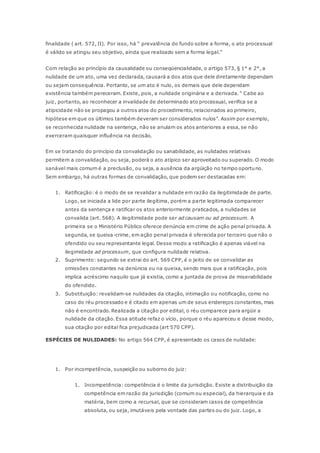 finalidade ( art. 572, II). Por isso, há “ prevalência do fundo sobre a forma, o ato processual 
é válido se atingiu seu objetivo, aínda que realizado sem a forma legal.” 
Com relação ao princípio da causalidade ou conseqüencialidade, o artigo 573, § 1° e 2°, a 
nulidade de um ato, uma vez declarada, causará a dos atos que dele diretamente dependam 
ou sejam consequência. Portanto, se um ato é nulo, os demais que dele dependam 
existência também pereceram. Existe, pois, a nulidade originária e a derivada. “ Cabe ao 
juiz, portanto, ao reconhecer a invalidade de determinado ato processual, verifica se a 
atipicidade não se propagou a outros atos do procedimento, relacionados ao primeiro, 
hipótese em que os últimos também deveram ser considerados nulos”. Assim por exemplo, 
se reconhecida nulidade na sentença, não se anulam os atos anteriores a essa, se não 
exerceram quaisquer influência na decisão. 
Em se tratando do princípio da convalidação ou sanabilidade, as nulidades relativas 
permitem a convalidação, ou seja, poderá o ato atípico ser aproveitado ou superado. O modo 
sanável mais comum é a preclusão, ou seja, a ausência da argüição no tempo oportuno. 
Sem embargo, há outras formas de convalidação, que podem ser destacadas em: 
1. Ratificação: é o modo de se revalidar a nulidade em razão da ilegitimidade de parte. 
Logo, se iniciada a lide por parte ilegítima, porém a parte legitimada comparecer 
antes da sentença e ratificar os atos anteriormente praticados, a nulidades se 
convalida (art. 568). A ilegitimidade pode ser ad causam ou ad processum. A 
primeira se o Ministério Público oferece denúncia em crime de ação penal privada. A 
segunda, se queixa-crime, em ação penal privada é oferecida por terceiro que não o 
ofendido ou seu representante legal. Desse modo a ratificação é apenas viável na 
ilegimidade ad processum, que configura nulidade relativa. 
2. Suprimento: segundo se extrai do art. 569 CPP, é o jeito de se convalidar as 
omissões constantes na denùncia ou na queixa, sendo mais que a ratificação, pois 
implica acréscimo naquilo que já existia, como a juntada de prova de miserabilidade 
do ofendido. 
3. Substituição: revalidam-se nulidades da citação, intimação ou notificação, como no 
caso do réu processado e é citado em apenas um de seus endereços constantes, mas 
não é encontrado. Realizada a citação por edital, o réu comparece para argüir a 
nulidade da citação. Essa atitude refaz o vício, porque o réu apareceu e desse modo, 
sua citação por edital fica prejudicada (art 570 CPP). 
ESPÉCIES DE NULIDADES: No artigo 564 CPP, é apresentado os casos de nulidade: 
1. Por incompetência, suspeição ou suborno do juiz: 
1. Incompetência: competência é o limite da jurisdição. Existe a distribuição da 
competência em razão da jurisdição (comum ou especial), da hierarquia e da 
matéria, bem como a recursal, que se consideram casos de competência 
absoluta, ou seja, imutáveis pela vontade das partes ou do juiz. Logo, a 
 