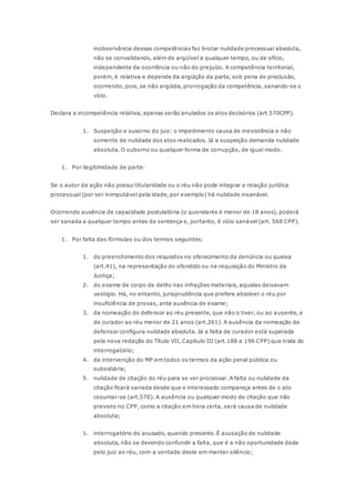 inobservância dessas competências faz brotar nulidade processual absoluta, 
não se convalidando, além de argüível a qualquer tempo, ou de ofício, 
independente da ocorrência ou não do prejuízo. A competência territorial, 
porém, é relativa e depende da argüição da parte, sob pena de preclusão, 
ocorrendo, pois, se não argüida, prorrogação da competência, sanando-se o 
vício. 
Declara a incompetência relativa, apenas serão anulados os atos decisórios (art.570CPP). 
1. Suspeição e susorno do juiz: o impedimento causa de inexistência e não 
somente de nulidade dos atos realizados. Já a suspeição demanda nulidade 
absoluta. O suborno ou qualquer forma de corrupção, de igual modo. 
1. Por ilegitimidade de parte: 
Se o autor da ação não possui titularidade ou o réu não pode integrar a relação jurídica 
processual (por ser inimputável pela idade, por exemplo) há nulidade insanável. 
Ocorrendo ausência de capacidade postulatória (o querelante é menor de 18 anos), poderá 
ser sanada a qualquer tempo antes da sentença e, portanto, é vício sanável (art. 568 CPP). 
1. Por falta das fórmulas ou dos termos seguintes: 
1. do preenchimento dos requisitos no oferecimento da denúncia ou queixa 
(art.41), na representação do ofendido ou na requisição do Ministro da 
Justiça; 
2. do exame de corpo de delito nas infrações materiais, aquelas deixavam 
vestígio. Há, no entanto, jurisprudência que prefere absolver o réu por 
insuficiência de provas, ante auxência de exame; 
3. da nomeação do defensor ao réu presente, que não o tiver, ou ao ausente, e 
de curador ao réu menor de 21 anos (art.261). A ausência da nomeação de 
defensor configura nulidade absoluta. Já a falta de curador está superada 
pela nova redação do Título VII, Capítulo III (art.188 a 196 CPP) que trata do 
interrogatório; 
4. da intervenção do MP em todos os termos da ação penal pública ou 
subsidiária; 
5. nulidade de citação do réu para se ver processar. A falta ou nulidade da 
citação ficará sanada desde que o interessado compareça antes de o ato 
cosumar-se (art.570). A ausência ou qualquer modo de citação que não 
previsto no CPP, como a citação em hora certa, será causa de nulidade 
absoluta; 
1. interrogatório do acusado, quando presente. È acusação de nulidade 
absoluta, não se devendo confundir a falta, que é a não oportunidade dada 
pelo juiz ao réu, com a vontade deste em manter silêncio; 
 