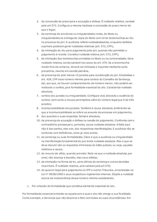 2. da concessão de prazo para a acusação e defesa. É nulidade relativa, sanável 
pelo art.572. Configura a mesma hipótese a concessão de prazo menor do 
que o legal; 
3. da sentença de pronúncia ou irregularidades nesta, do libelo ou 
irregularidades na entrega de cópia do libelo com rol de testemunhas ao réu 
no processo do júri. A ausência reflete nulidadeabsoluta, enquanto defeitos 
supríveis poderam gerar nulidades relativas (art. 572, CPP); 
4. da intimação do réu para julgamento pelo júri, quando não permitido o 
julgamento à revelia. Constitui nulidade relativa (art. 572, CPP); 
5. da intimação das testemunhas arroladas no libelo ou na contrariedade. Gera 
nulidade relativa, sendo sanável nos casos do art. 570. Se a testemunha 
residir fora da comarca, deverá ser intimada e inquirida mediante carta 
precatória, mesmo em sessão plenária; 
6. da presença de pelo menos 15 jurados para constituição do júri. Estabelece o 
art. 428, CPP esse número mínimo para sorteio do Conselho de Sentença, 
daí, por que, se houver comparecimento de número menor, não poderá ser 
realizado o sorteio, pois formalidade essencial do ato. Caracteriza nulidade 
absoluta; 
7. sorteio dos jurados ou irregularidade. Configura vício absoluto a ausência do 
sorteio, bem como a recusa peremptória além do número legal que é de três 
jurados; 
8. incomunicabilidade dos jurados. Também é causa absoluta, lembrando-se 
que a incomunicabilidade se refere ao assunto do processo em julgamento; 
9. dos quesitos e suas respostas. Sempre absoluta; 
10. da presença da acusação e defesa na sessão de julgamento. Confronta com o 
contraditório processual e, portanto, causa nulidade absoluta. A falta aquí 
não é das partes, mas sim, das respectivas manifestações. E ausência não se 
confunde com deficiência, como já visto acima; 
11. da sentença ou suas formalidades. Claro é que a ausência ou irregularidade 
na manifestação fundamental do juiz brota nulidade absoluta. Mas o que se 
deve discutir são os requisitos intrínsecos do édito judicial, ou seja, aqueles 
relativos a causa; 
12. do recurso de ofício, quando previsto. Note-se que a nulidade absoluta, por 
sinal, não alcança a decisão, mas seus efeitos; 
13. da intimação na forma da lei, para ciência da sentença e outras decisões 
recerríveis. É nulidade relativa, pois sanável pelo art 570; 
14. do quorum legal para julgamento no STF e outros Tribunais, encontradas na 
Lei n° 8038/1990 e seus respectivos regimentos internos. Dispõe a nulidade 
acerca da inobservância desse número mínimo estabelecido. 
1. Por omissão de formalidade que constitua elemento essencial do ato. 
Por formalidade essencial entende-se aquela sem a qual o ato não atinge a sua finalidade. 
Como exemplo, a denúncia que não descreve o fato com todas as suas circunstâncias. Em 
 