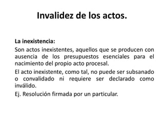 Invalidez de los actos.
La inexistencia:
Son actos inexistentes, aquellos que se producen con
ausencia de los presupuestos esenciales para el
nacimiento del propio acto procesal.
El acto inexistente, como tal, no puede ser subsanado
o convalidado ni requiere ser declarado como
inválido.
Ej. Resolución firmada por un particular.
 