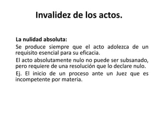 Invalidez de los actos.
La nulidad absoluta:
Se produce siempre que el acto adolezca de un
requisito esencial para su eficacia.
El acto absolutamente nulo no puede ser subsanado,
pero requiere de una resolución que lo declare nulo.
Ej. El inicio de un proceso ante un Juez que es
incompetente por materia.
 