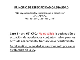 PRINCIPIO DE ESPECIFICIDAD O LEGALIDAD
Caso 1 - art. 62° CPC.- No es válida la designación o
actuación de apoderados conjuntos, salvo para los
actos de allanamiento, transacción o desistimiento.
En tal sentido, la nulidad se sanciona solo por causa
establecida en la ley.
“No hay nulidad sin ley especifica que lo establezca”
Art. 171° CPC.
Arts. 36°, 108°, 122°, 465°, 743°.
 
