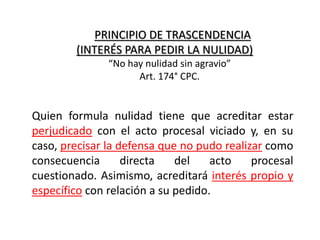 PRINCIPIO DE TRASCENDENCIA
(INTERÉS PARA PEDIR LA NULIDAD)
Quien formula nulidad tiene que acreditar estar
perjudicado con el acto procesal viciado y, en su
caso, precisar la defensa que no pudo realizar como
consecuencia directa del acto procesal
cuestionado. Asimismo, acreditará interés propio y
específico con relación a su pedido.
“No hay nulidad sin agravio”
Art. 174° CPC.
 