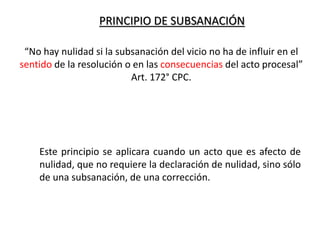 PRINCIPIO DE SUBSANACIÓN
Este principio se aplicara cuando un acto que es afecto de
nulidad, que no requiere la declaración de nulidad, sino sólo
de una subsanación, de una corrección.
“No hay nulidad si la subsanación del vicio no ha de influir en el
sentido de la resolución o en las consecuencias del acto procesal”
Art. 172° CPC.
 