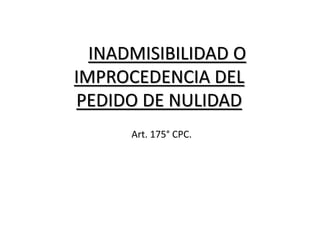 INADMISIBILIDAD O
IMPROCEDENCIA DEL
PEDIDO DE NULIDAD
Art. 175° CPC.
 